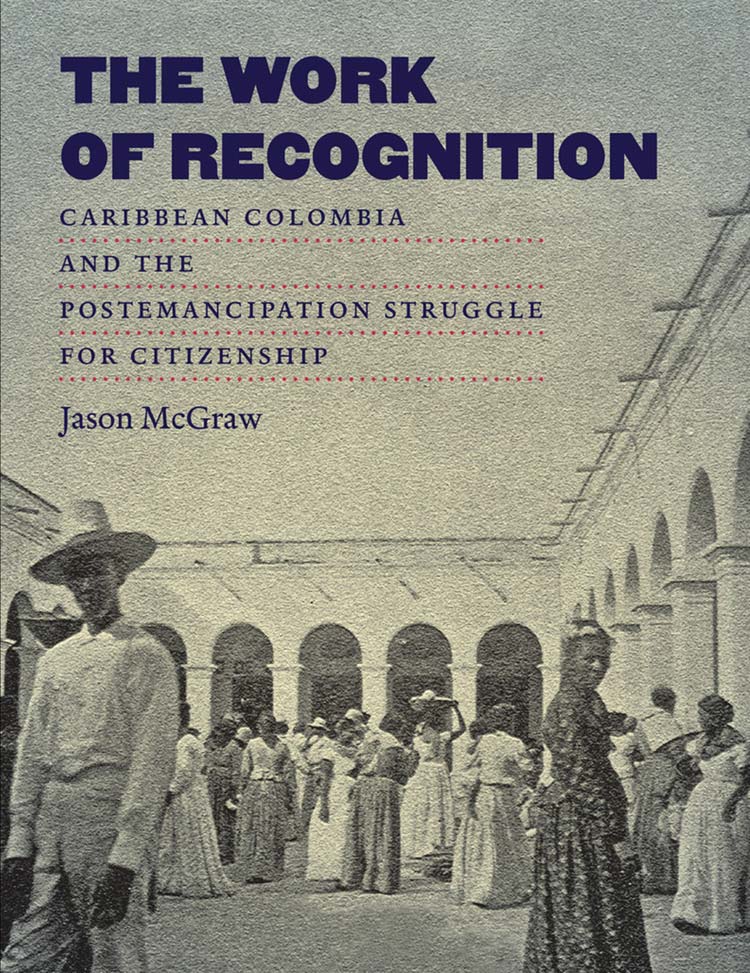 The Work of Recognition: Caribbean Colombia and the Postemancipation Struggle for Citizenship